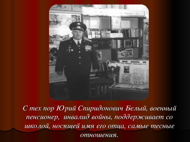 С тех пор Юрий Спиридонович Белый, военный пенсионер, инвалид войны, поддерживает со школой, носящей имя его отца, самые тесные отношения.