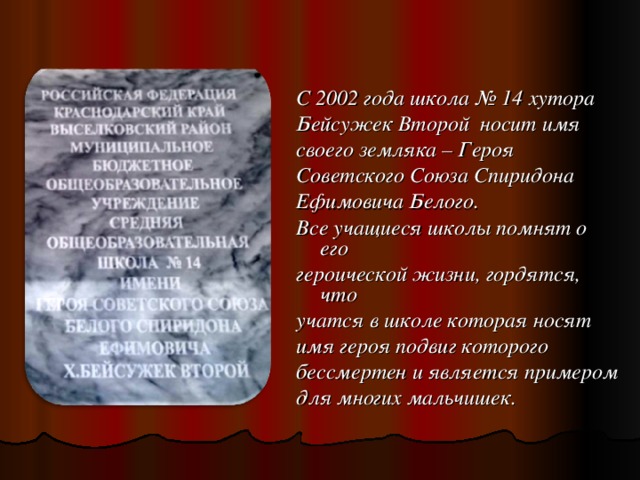 С 2002 года школа № 14 хутора Бейсужек Второй носит имя своего земляка – Героя Советского Союза Спиридона Ефимовича Белого. Все учащиеся школы  помнят о его героической жизни,  гордятся, что учатся в школе  которая носят имя героя подвиг  которого бессмертен и является  примером для многих мальчишек.