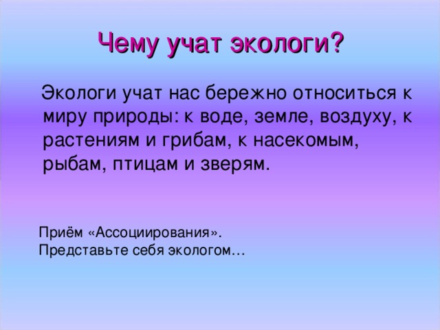 Чему учат экологи?  Экологи учат нас бережно относиться к миру природы: к воде, земле, воздуху, к растениям и грибам, к насекомым, рыбам, птицам и зверям. Приём «Ассоциирования». Представьте себя экологом…