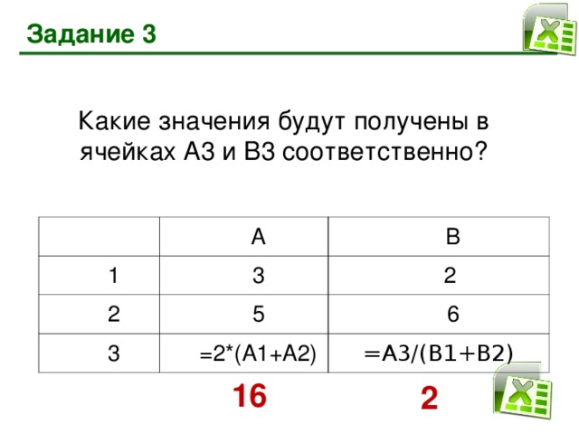 Задание 3 Какие значения будут получены в ячейках А3 и В3 соответственно? 1 А 2 В 3 3 2 5 6 =2*(А1 +A2 ) =А3/(В1+В2) 16 2
