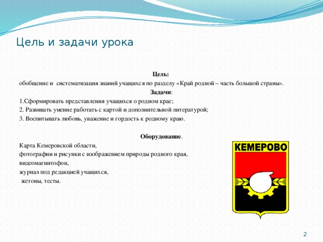 Цель и задачи урока Цель: обобщение  и систематизация знаний учащихся по разделу «Край родной – часть большой страны». Задачи : 1.Сформировать представления учащихся о родном крае; 2. Развивать умение работать с картой и дополнительной литературой; 3. Воспитывать любовь, уважение и гордость к родному краю.  Оборудование . Карта Кемеровской области, фотографии и рисунки с изображением природы родного края, видеомагнитофон, журнал под редакцией учащихся,  жетоны, тесты.  