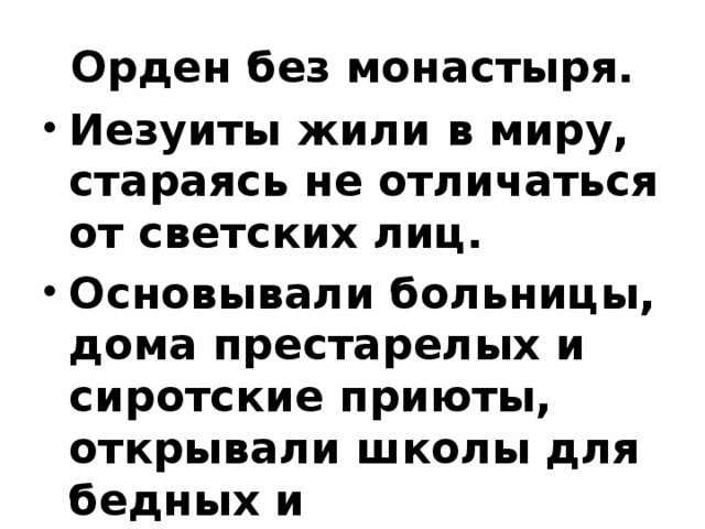 Орден без монастыря. Иезуиты жили в миру, стараясь не отличаться от светских лиц. Основывали больницы, дома престарелых и сиротские приюты, открывали школы для бедных и университетские коллегиумы.