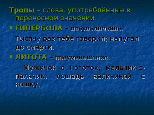 Тропы – слова, употреблённые в переносном значении. ГИПЕРБОЛА – преувеличение.  Тысячу раз тебе говорил; напугал до смерти. ЛИТОТА  – преуменьшение.  Мужичок с ноготок, мальчик-с- пальчик, лошадь величиной с кошку.