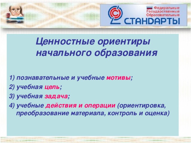 Ценностные ориентиры начального образования  1) познавательные и учебные мотивы ; 2) учебная цель ; 3) учебная задача ; 4) учебные действия и операции (ориентировка, преобразование материала, контроль и оценка)