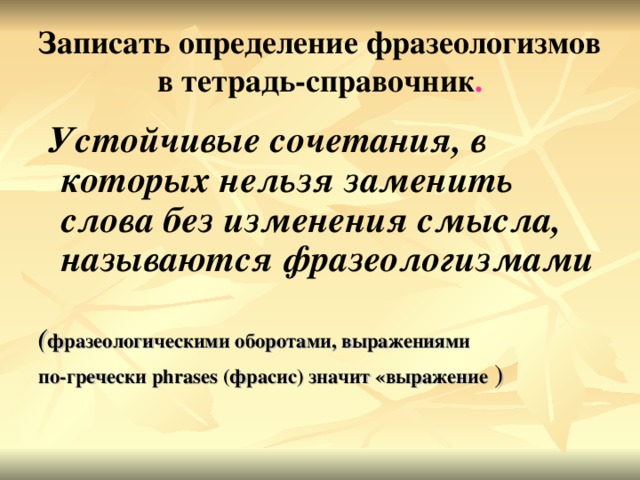 Записать определение фразеологизмов в тетрадь-справочник .  Устойчивые сочетания, в которых нельзя заменить слова без изменения смысла, называются фразеологизмами  ( фразеологическими оборотами, выражениями по-гречески phrases (фрасис) значит «выражение )