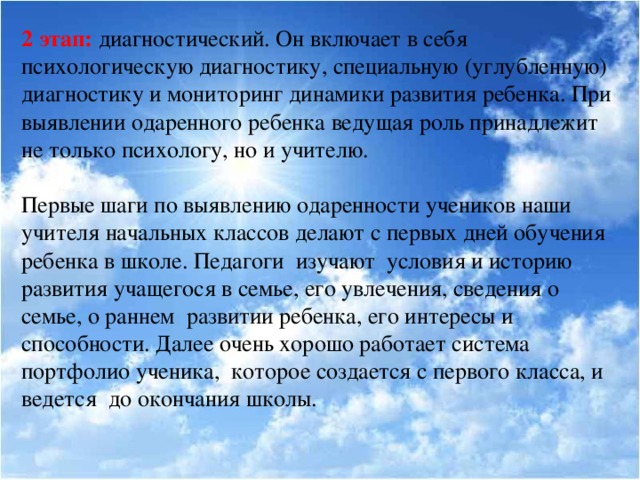 2 этап: диагностический. Он включает в себя психологическую диагностику, специальную (углубленную) диагностику и мониторинг динамики развития ребенка. При выявлении одаренного ребенка ведущая роль принадлежит не только психологу, но и учителю.  Первые шаги по выявлению одаренности учеников наши учителя начальных классов делают с первых дней обучения ребенка в школе. Педагоги изучают условия и историю развития учащегося в семье, его увлечения, сведения о семье, о раннем развитии ребенка, его интересы и способности. Далее очень хорошо работает система портфолио ученика, которое создается с первого класса, и ведется до окончания школы.