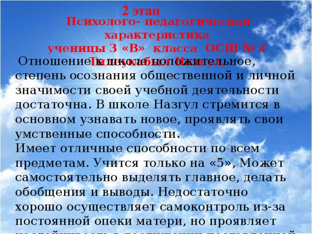 2 этап  Психолого- педагогическая характеристика ученицы 3 «В» класса ОСШ № 4 Тилеукабыл Назгул.  Отношение к школе положительное, степень осознания общественной и личной значимости своей учебной деятельности достаточна. В школе Назгул стремится в основном узнавать новое, проявлять свои умственные способности. Имеет отличные способности по всем предметам. Учится только на «5», Может самостоятельно выделять главное, делать обобщения и выводы. Недостаточно хорошо осуществляет самоконтроль из-за постоянной опеки матери, но проявляет настойчивость в достижении поставленной цели.