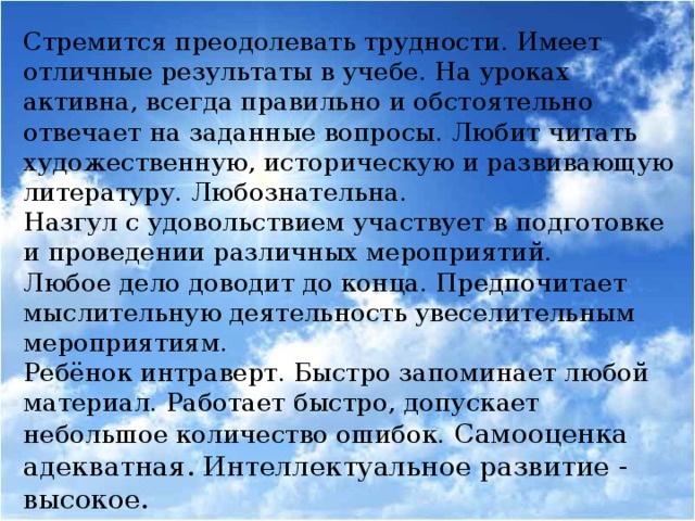 Стремится преодолевать трудности. Имеет отличные результаты в учебе. На уроках активна, всегда правильно и обстоятельно отвечает на заданные вопросы. Любит читать художественную, историческую и развивающую литературу. Любознательна. Назгул с удовольствием участвует в подготовке и проведении различных мероприятий. Любое дело доводит до конца. Предпочитает мыслительную деятельность увеселительным мероприятиям. Ребёнок интраверт. Быстро запоминает любой материал. Работает быстро, допускает небольшое количество ошибок. Самооценка адекватная. Интеллектуальное развитие - высокое.