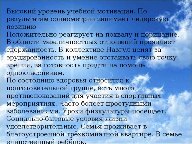 Высокий уровень учебной мотивации. По результатам социометрии занимает лидерскую позицию Положительно реагирует на похвалу и порицание. В области межличностных отношений проявляет сдержанность. В коллективе Назгул ценят за эрудированность и умение отстаивать свою точку зрения, за готовность придти на помощь одноклассникам. По состоянию здоровья относится к подготовительной группе, есть много противопоказаний для участия в спортивных мероприятиях. Часто болеет простудными заболеваниями. Уроки физкультуры посещает. Социально-бытовые условия жизни удовлетворительные. Семья проживает в благоустроенной трёхкомнатной квартире. В семье единственный ребёнок.  Классный руководитель: Просвирова Т.Н.  Педагог-психолог: Калинка А.И.