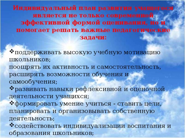 Индивидуальный план развития учащегося является не только современной эффективной формой оценивания, но и помогает решать важные педагогические задачи: поддерживать высокую учебную мотивацию школьников; поощрять их активность и самостоятельность, расширять возможности обучения и самообучения; развивать навыки рефлексивной и оценочной деятельности учащихся; формировать умение учиться - ставить цели, планировать и организовывать собственную деятельность; содействовать индивидуализации воспитания и образования школьников; закладывать дополнительные предпосылки и возможности для успешной социализации.