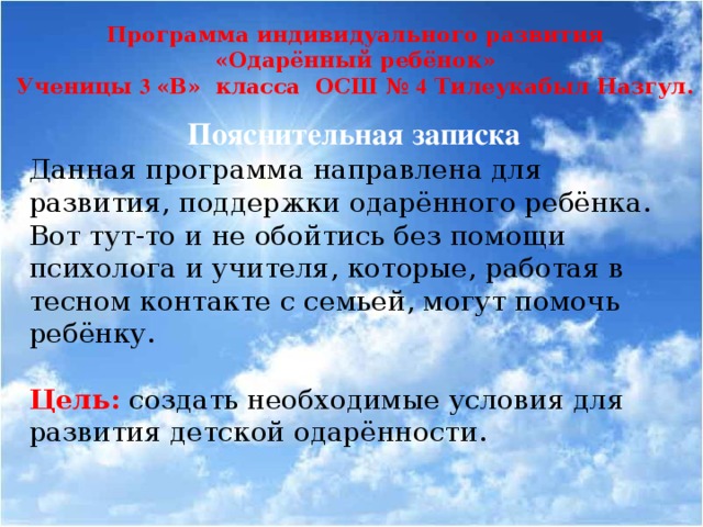 Программа индивидуального развития «Одарённый ребёнок» Ученицы 3 «В» класса ОСШ № 4 Тилеукабыл Назгул. Пояснительная записка Данная программа направлена для развития, поддержки одарённого ребёнка. Вот тут-то и не обойтись без помощи психолога и учителя, которые, работая в тесном контакте с семьей, могут помочь ребёнку. Цель:  создать необходимые условия для развития детской одарённости.