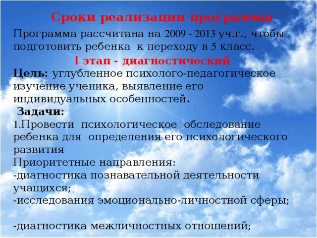 Сроки реализации программы Программа рассчитана на 2009 - 2013 уч.г., чтобы подготовить ребенка к переходу в 5 класс. I этап - диагностический Цель: углубленное психолого-педагогическое изучение ученика, выявление его индивидуальных особенностей .  Задачи: 1. Провести психологическое обследование ребенка для определения его психологического развития Приоритетные направления: -диагностика познавательной деятельности учащихся; -исследования эмоционально-личностной сферы; -диагностика межличностных отношений; -диагностика психологического здоровья; 2. Занести полученные результаты в базу данных. По результатам работы составляется