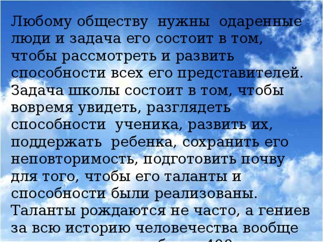 Любому обществу нужны одаренные люди и задача его состоит в том, чтобы рассмотреть и развить способности всех его представителей. Задача школы состоит в том, чтобы вовремя увидеть, разглядеть способности ученика, развить их, поддержать ребенка, сохранить его неповторимость, подготовить почву для того, чтобы его таланты и способности были реализованы.  Таланты рождаются не часто, а гениев за всю историю человечества вообще насчитывается не более 400.