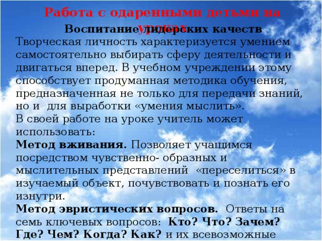 Работа с одаренными детьми на уроках Воспитание лидерских качеств Творческая личность характеризуется умением самостоятельно выбирать сферу деятельности и двигаться вперед. В учебном учреждении этому способствует продуманная методика обучения, предназначенная не только для передачи знаний, но и для выработки «умения мыслить». В своей работе на уроке учитель может использовать: Метод вживания. Позволяет учащимся посредством чувственно- образных и мыслительных представлений «переселиться» в изучаемый объект, почувствовать и познать его изнутри. Метод эвристических вопросов. Ответы на семь ключевых вопросов: Кто? Что? Зачем? Где? Чем? Когда? Как? и их всевозможные сочетания порождают необычные идеи и решения относительно исследуемого объекта.