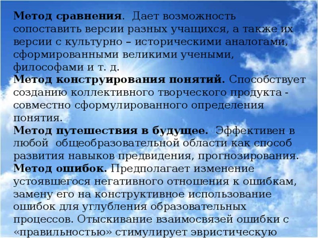 Метод сравнения . Дает возможность сопоставить версии разных учащихся, а также их версии с культурно – историческими аналогами, сформированными великими учеными, философами и т. д. Метод конструирования понятий. Способствует созданию коллективного творческого продукта - совместно сформулированного определения понятия. Метод путешествия в будущее. Эффективен в любой общеобразовательной области как способ развития навыков предвидения, прогнозирования. Метод ошибок. Предполагает изменение устоявшегося негативного отношения к ошибкам, замену его на конструктивное использование ошибок для углубления образовательных процессов. Отыскивание взаимосвязей ошибки с «правильностью» стимулирует эвристическую деятельность учащихся, приводит их к пониманию относительности любых знаний.