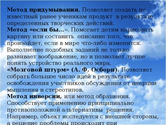 Метод придумывания. Позволяет создать не известный ранее ученикам продукт в результате определенных творческих действий. Метод «если бы… ». Помогает детям нарисовать картину или составить описание того, что произойдет, если в мире что-либо изменится. Выполнение подобных заданий не только развивает воображение, но и позволяет лучше понять устройство реального мира. «Мозговой штурм» (А. Ф. Осборн). Позволяет собрать большое число идей в результате освобождения участников обсуждения от инерции мышления и стереотипов. Метод инверсии, или метод обращения. Способствует применению принципиально противоположной альтернативы решения. Например, объект исследуется с внешней стороны, а решение проблемы происходит при рассмотрении его изнутри.  