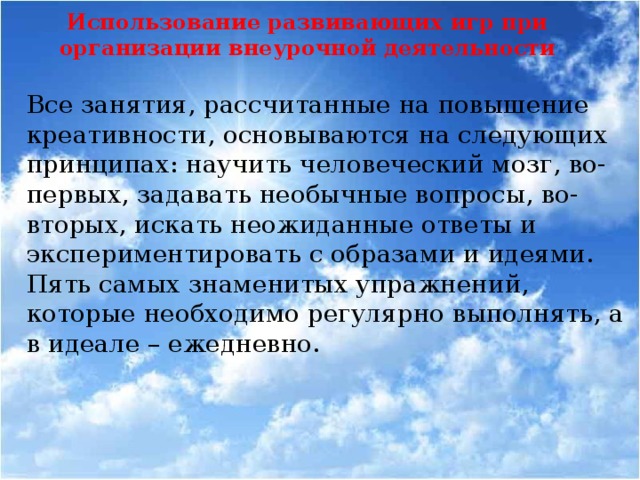 Использование развивающих игр при организации внеурочной деятельности Все занятия, рассчитанные на повышение креативности, основываются на следующих принципах: научить человеческий мозг, во-первых, задавать необычные вопросы, во-вторых, искать неожиданные ответы и экспериментировать с образами и идеями. Пять самых знаменитых упражнений, которые необходимо регулярно выполнять, а в идеале – ежедневно.