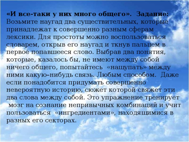 «И все-таки у них много общего». Задание: Возьмите наугад два существительных, которые принадлежат к совершенно разным сферам лексики. Для простоты можно воспользоваться словарем, открыв его наугад и ткнув пальцем в первое попавшееся слово. Выбрав два понятия, которые, казалось бы, не имеют между собой ничего общего, попытайтесь «нащупать» между ними какую–нибудь связь. Любым способом. Даже если понадобится придумать совершенно невероятную историю, сюжет которой свяжет эти два слова между собой. Это упражнение тренирует мозг на сознание непривычных комбинаций и учит пользоваться «ингредиентами», находящимися в разных его секторах.