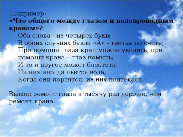 Например: «Что общего между глазом и водопроводным краном»? Оба слова - из четырех букв; В обоих случаях буква «А» - третья по счету; При помощи глаза кран можно увидеть, при помощи крана – глаз помыть; И то и другое может блестеть; Из них иногда льется вода; Когда они портятся, из них подтекает.   Вывод: ремонт глаза в тысячу раз дороже, чем ремонт крана.