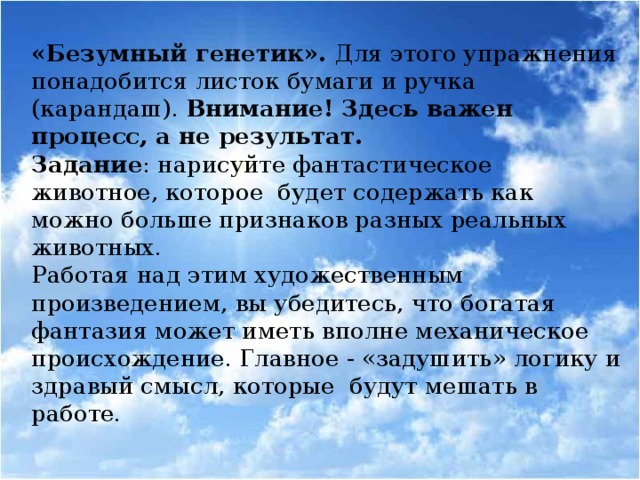 «Безумный генетик». Для этого упражнения понадобится листок бумаги и ручка (карандаш). Внимание! Здесь важен процесс, а не результат. Задание : нарисуйте фантастическое животное, которое будет содержать как можно больше признаков разных реальных животных. Работая над этим художественным произведением, вы убедитесь, что богатая фантазия может иметь вполне механическое происхождение. Главное - «задушить» логику и здравый смысл, которые будут мешать в работе.