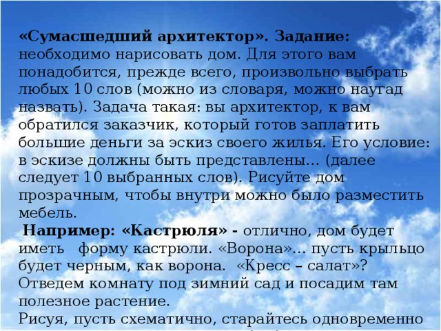 «Сумасшедший архитектор». Задание: необходимо нарисовать дом. Для этого вам понадобится, прежде всего, произвольно выбрать любых 10 слов (можно из словаря, можно наугад назвать). Задача такая: вы архитектор, к вам обратился заказчик, который готов заплатить большие деньги за эскиз своего жилья. Его условие: в эскизе должны быть представлены… (далее следует 10 выбранных слов). Рисуйте дом прозрачным, чтобы внутри можно было разместить мебель.  Например: «Кастрюля» - отлично, дом будет иметь форму кастрюли. «Ворона»… пусть крыльцо будет черным, как ворона. «Кресс – салат»? Отведем комнату под зимний сад и посадим там полезное растение. Рисуя, пусть схематично, старайтесь одновременно представлять, как это могло бы быть в действительности.