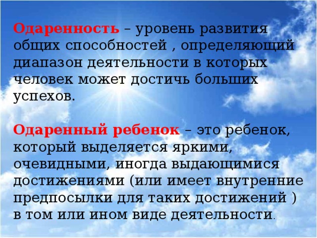 Одаренность – уровень развития общих способностей , определяющий диапазон деятельности в которых человек может достичь больших успехов. Одаренный ребенок – это ребенок, который выделяется яркими, очевидными, иногда выдающимися достижениями (или имеет внутренние предпосылки для таких достижений ) в том или ином виде деятельности .