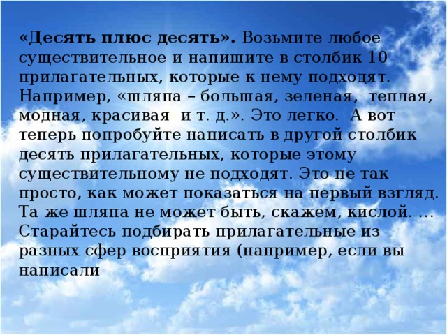 «Десять плюс десять». Возьмите любое существительное и напишите в столбик 10 прилагательных, которые к нему подходят. Например, «шляпа – большая, зеленая, теплая, модная, красивая и т. д.». Это легко. А вот теперь попробуйте написать в другой столбик десять прилагательных, которые этому существительному не подходят. Это не так просто, как может показаться на первый взгляд. Та же шляпа не может быть, скажем, кислой. … Старайтесь подбирать прилагательные из разных сфер восприятия (например, если вы написали