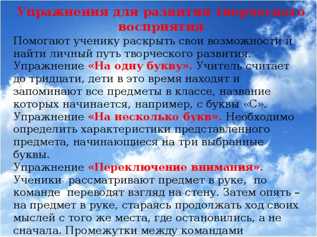 Упражнения для развития творческого восприятия Помогают ученику раскрыть свои возможности и найти личный путь творческого развития. Упражнение «На одну букву». Учитель считает до тридцати, дети в это время находят и запоминают все предметы в классе, название которых начинается, например, с буквы «С». Упражнение «На несколько букв».  Необходимо определить характеристики представленного предмета, начинающиеся на три выбранные буквы. Упражнение «Переключение внимания». Ученики рассматривают предмет в руке, по команде переводят взгляд на стену. Затем опять – на предмет в руке, стараясь продолжать ход своих мыслей с того же места, где остановились, а не сначала. Промежутки между командами постепенно сокращаются от минуты до нескольких секунд.