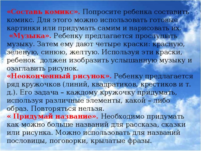 «Составь комикс». Попросите ребенка составить  комикс. Для этого можно использовать готовые картинки или придумать самим и нарисовать их.  «Музыка».  Ребенку предлагается прослушать музыку. Затем ему дают четыре краски: красную, зеленую, синюю, желтую. Используя эти краски, ребенок должен изобразить услышанную музыку и озаглавить рисунок. «Неоконченный рисунок». Ребенку предлагается ряд кружочков (линий, квадратиков, крестиков и т. д.). Его задача – каждому кружочку придумать, используя различные элементы, какой – либо образ. Повторяться нельзя. « Придумай название». Необходимо придумать как можно больше названий для рассказа, сказки или рисунка. Можно использовать для названий пословицы, поговорки, крылатые фразы.