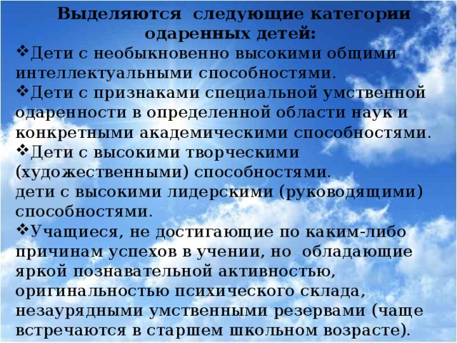 Выделяются следующие категории одаренных детей: Дети с необыкновенно высокими общими интеллектуальными способностями. Дети с признаками специальной умственной одаренности в определенной области наук и конкретными академическими способностями. Дети с высокими творческими (художественными) способностями. дети с высокими лидерскими (руководящими) способностями.