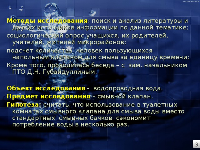 Методы исследования : поиск и анализ литературы и других источников информации по данной тематике; социологический опрос учащихся, их родителей, учителей, жителей микрорайонов; подсчёт количества человек пользующихся напольным клапаном для смыва за единицу времени; Кроме того, проводилась беседа – с зам. начальником ПТО Д.Н. Губайдуллиным.   Объект исследования - водопроводная вода. Предмет исследования  – смывной клапан. Гипотеза : считать, что использование в туалетных комнатах смывного клапана для смыва воды вместо стандартных смывных бачков сэкономит потребление воды в несколько раз. 3