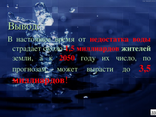 Вывод: В настоящее время от недостатка воды страдает около 1,5 миллиардов жителей земли, а к 2050 году их число, по прогнозам, может вырасти до 3,5 миллиардов ! 33