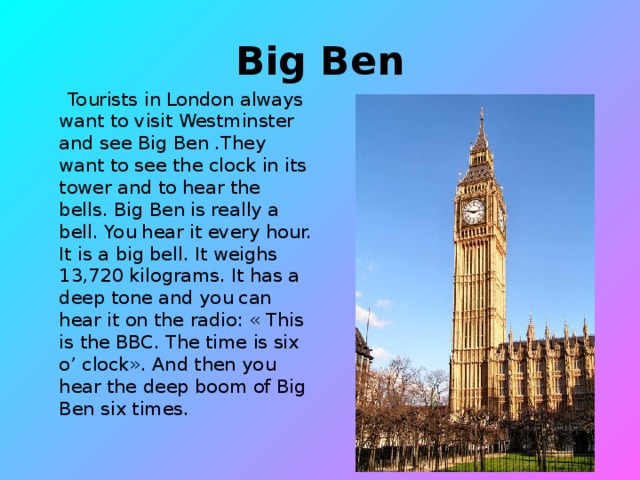 Big Ben  Tourists in London always want to visit Westminster and see Big Ben .They want to see the clock in its tower and to hear the bells. Big Ben is really a bell. You hear it every hour. It is a big bell. It weighs 13,720 kilograms. It has a deep tone and you can hear it on the radio: « This is the BBC. The time is six o’ clock». And then you hear the deep boom of Big Ben six times.
