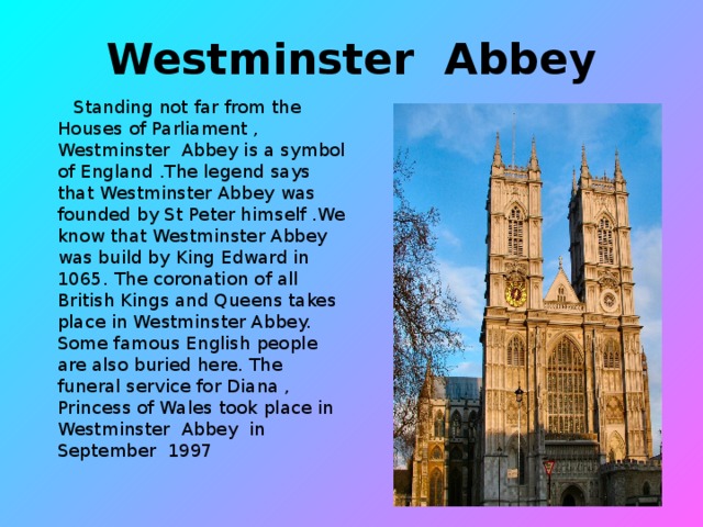 Westminster Abbey  Standing not far from the Houses of Parliament , Westminster Abbey is a symbol of England .The legend says that Westminster Abbey was founded by St Peter himself .We know that Westminster Abbey was build by King Edward in 1065. The coronation of all British Kings and Queens takes place in Westminster Abbey. Some famous English people are also buried here. The funeral service for Diana , Princess of Wales took place in Westminster Abbey in September 1997
