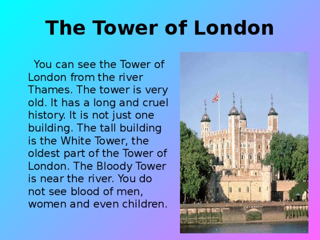 The Tower of London  You can see the Tower of London from the river Thames. The tower is very old. It has a long and cruel history. It is not just one building. The tall building is the White Tower, the oldest part of the Tower of London. The Bloody Tower is near the river. You do not see blood of men, women and even children.