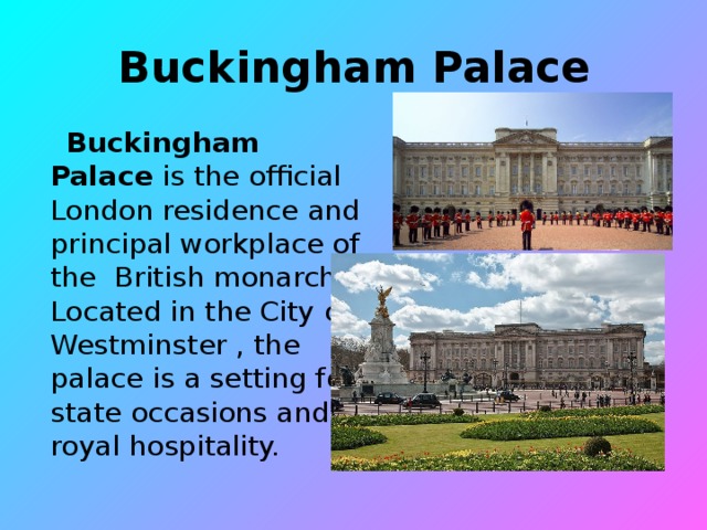 Buckingham Palace   Buckingham Palace is the official London residence and principal workplace of the British monarch. Located in the City of Westminster , the palace is a setting for state occasions and royal hospitality.