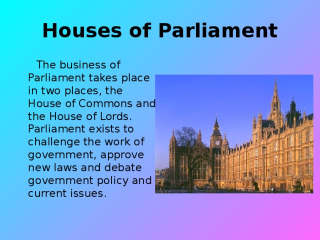 Houses of Parliament  The business of Parliament takes place in two places, the House of Commons and the House of Lords. Parliament exists to challenge the work of government, approve new laws and debate government policy and current issues.