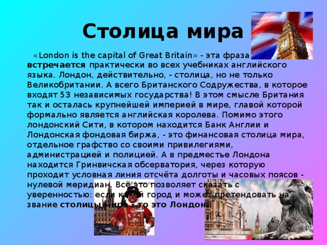 Столица мира  «London is the capital of Great Britain» - эта фраза встречается практически во всех учебниках английского языка. Лондон, действительно, - столица, но не только Великобритании. А всего Британского Содружества, в которое входят 53 независимых государства! В этом смысле Британия так и осталась крупнейшей империей в мире, главой которой формально является английская королева. Помимо этого лондонский Сити, в котором находится Банк Англии и Лондонская фондовая биржа, - это финансовая столица мира, отдельное графство со своими привилегиями, администрацией и полицией. А в предместье Лондона находится Гринвичская обсерватория, через которую проходит условная линия отсчёта долготы и часовых поясов - нулевой меридиан. Всё это позволяет сказать с уверенностью: если какой город и может претендовать на звание столицы мира - то это Лондон.