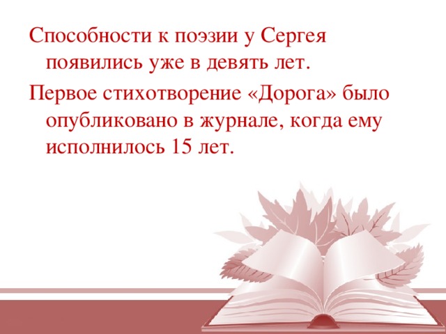 Способности к поэзии у Сергея появились уже в девять лет.  Первое стихотворение «Дорога» было опубликовано в журнале, когда ему исполнилось 15 лет.