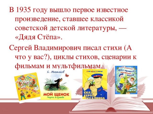В 1935 году вышло первое известное произведение, ставшее классикой советской детской литературы, — «Дядя Стёпа».  Сергей Владимирович писал стихи (А что у вас?), циклы стихов, сценарии к фильмам и мультфильмам.