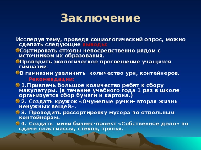 Заключение Исследуя тему, проведя социологический опрос, можно сделать следующие выводы: Сортировать отходы непосредственно рядом с источником их образования. Проводить экологическое просвещение учащихся гимназии. В гимназии увеличить количество урн, контейнеров.  Рекомендации:  Рекомендации:  1.Привлечь большое количество ребят к сбору макулатуры. (в течение учебного года 1 раз в школе организуется сбор бумаги и картона.)  2. Создать кружок «Очумелые ручки- вторая жизнь ненужных вещей».  3. Проводить рассортировку мусора по отдельным контейнерам.  4. Создать мини бизнес-проект «Собственное дело» по сдаче пластмассы, стекла, тряпья.