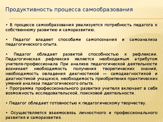 Продуктивность процесса самообразования • В процессе самообразования реализуется потребность педагога к собственному развитию и саморазвитию. • Педагог владеет способами самопознания и самоанализа педагогического опыта. • Педагог обладает развитой способностью к рефлексии. Педагогическая рефлексия является необходимым атрибутом учителя-профессионала При анализе педагогической деятельности возникает необходимость получения теоретических знаний, необходимость овладения диагностикой — самодиагностикой и диагностикой учащихся, необходимость приобретения практических умений анализа педагогического опыта. • Программа профессионального развития учителя включает в себя возможность исследовательской, поисковой деятельности. • Педагог обладает готовностью к педагогическому творчеству. • Осуществляется взаимосвязь личностного и профессионального развития и саморазвития.