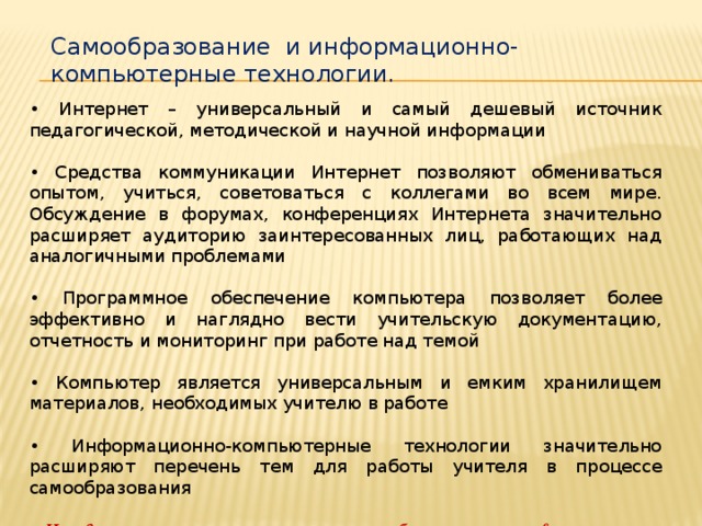 Самообразование и информационно-компьютерные технологии. • Интернет – универсальный и самый дешевый источник педагогической, методической и научной информации • Средства коммуникации Интернет позволяют обмениваться опытом, учиться, советоваться с коллегами во всем мире. Обсуждение в форумах, конференциях Интернета значительно расширяет аудиторию заинтересованных лиц, работающих над аналогичными проблемами • Программное обеспечение компьютера позволяет более эффективно и наглядно вести учительскую документацию, отчетность и мониторинг при работе над темой • Компьютер является универсальным и емким хранилищем материалов, необходимых учителю в работе • Информационно-компьютерные технологии значительно расширяют перечень тем для работы учителя в процессе самообразования Имидж современного учителя немыслим без знания им информационно компьютерных технологий.