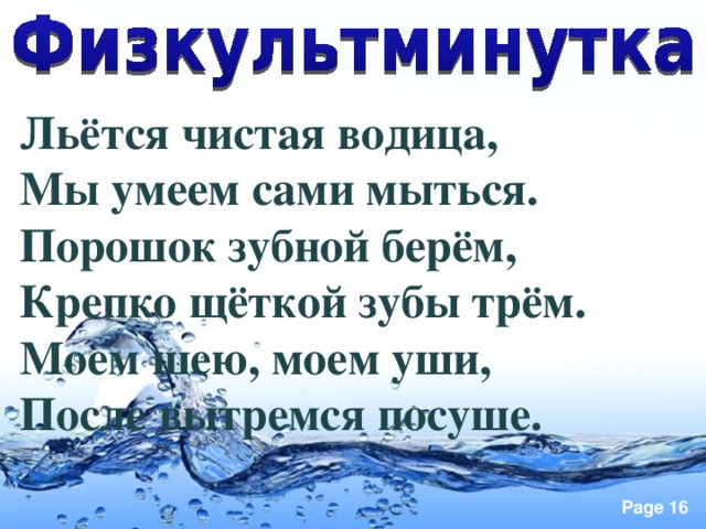 Льётся чистая водица, Мы умеем сами мыться. Порошок зубной берём, Крепко щёткой зубы трём. Моем шею, моем уши, После вытремся посуше.