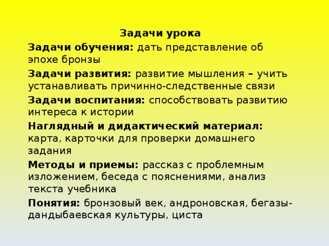 Задачи урока Задачи обучения: дать представление об эпохе бронзы Задачи развития: развитие мышления – учить устанавливать причинно-следственные связи Задачи воспитания: способствовать развитию интереса к истории Наглядный и дидактический материал: карта, карточки для проверки домашнего задания Методы и приемы: рассказ с проблемным изложением, беседа с пояснениями, анализ текста учебника Понятия: бронзовый век, андроновская, бегазы-дандыбаевская культуры, циста