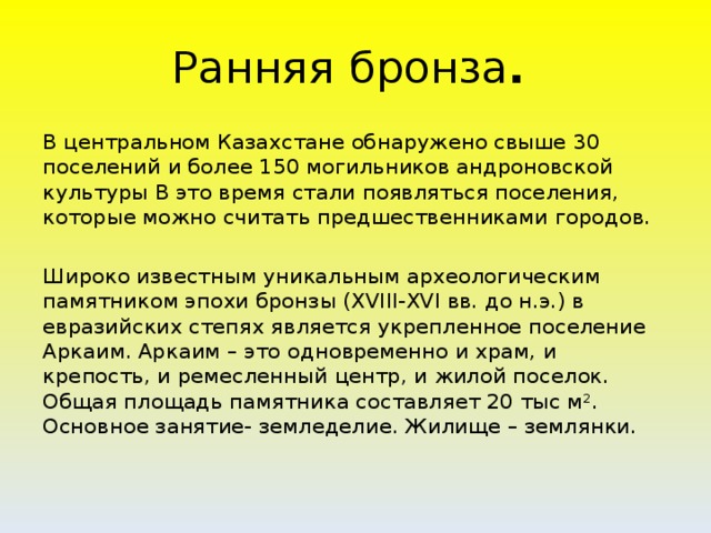 Ранняя  бронза .  В центральном Казахстане обнаружено свыше 30 поселений и более 150 могильников андроновской культуры В это время стали появляться поселения, которые можно считать предшественниками городов. Широко известным уникальным археологическим памятником эпохи бронзы (XVIII-XVI вв. до н.э.) в евразийских степях является укрепленное поселение Аркаим. Аркаим – это одновременно и храм, и крепость, и ремесленный центр, и жилой поселок. Общая площадь памятника составляет 20 тыс м². Основное занятие- земледелие. Жилище – землянки.