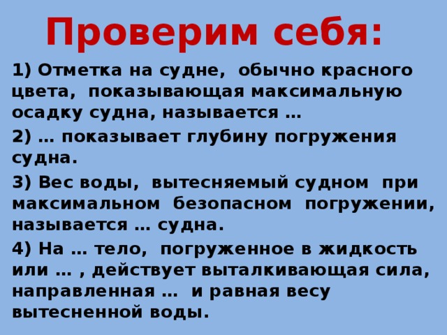 Проверим себя: 1) Отметка на судне, обычно красного цвета, показывающая максимальную осадку судна, называется … 2) … показывает глубину погружения судна. 3) Вес воды, вытесняемый судном при максимальном безопасном погружении, называется … судна. 4) На … тело, погруженное в жидкость или … , действует выталкивающая сила, направленная … и равная весу вытесненной воды.