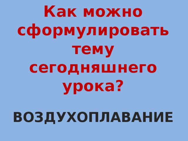 Как можно сформулировать тему сегодняшнего урока?  ВОЗДУХОПЛАВАНИЕ