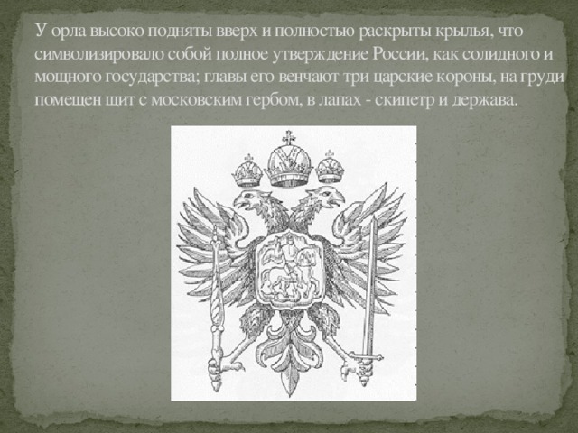 У орла высоко подняты вверх и полностью раскрыты крылья, что символизировало собой полное утверждение России, как солидного и мощного государства; главы его венчают три царские короны, на груди помещен щит с московским гербом, в лапах - скипетр и держава. 