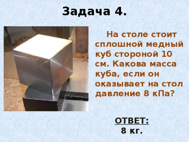 Задача 4.  На столе стоит сплошной медный куб стороной 10 см. Какова масса куба, если он оказывает на стол давление 8 кПа? ОТВЕТ: 8 кг.